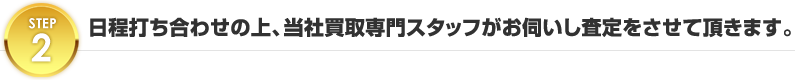 日程打ち合わせの上、当社買取専門スタッフがお伺いし査定をさせて頂きます。