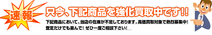 只今、下記商品を強化買取中！査定だけでも喜んで！ぜひご相談下さい！